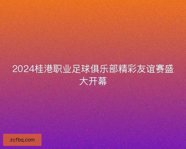 2024桂港职业足球俱乐部精彩友谊赛盛大开幕