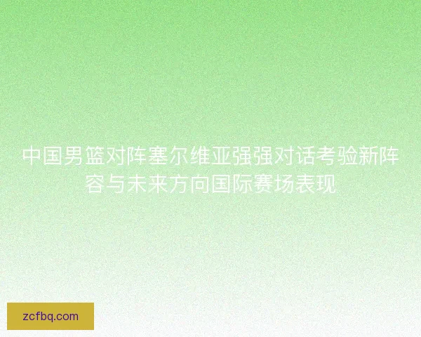 中国男篮对阵塞尔维亚强强对话考验新阵容与未来方向国际赛场表现