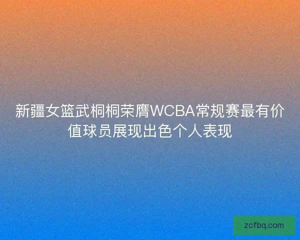 新疆女篮武桐桐荣膺WCBA常规赛最有价值球员展现出色个人表现
