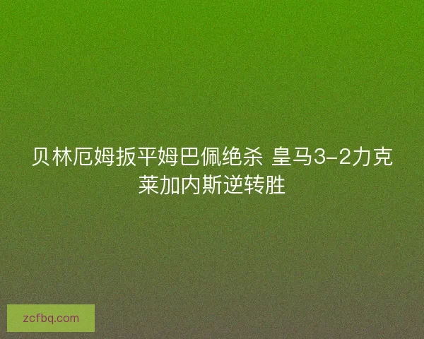 贝林厄姆扳平姆巴佩绝杀 皇马3-2力克莱加内斯逆转胜