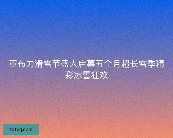亚布力滑雪节盛大启幕五个月超长雪季精彩冰雪狂欢