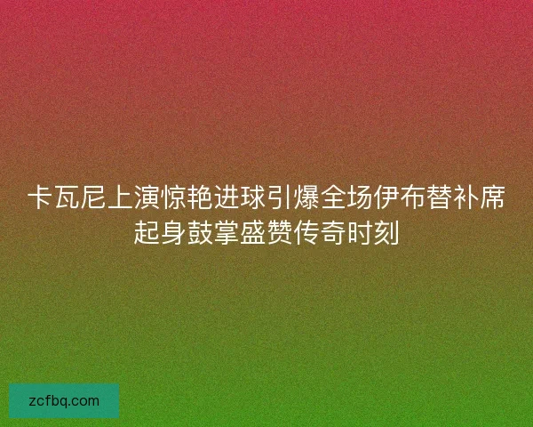 卡瓦尼上演惊艳进球引爆全场伊布替补席起身鼓掌盛赞传奇时刻