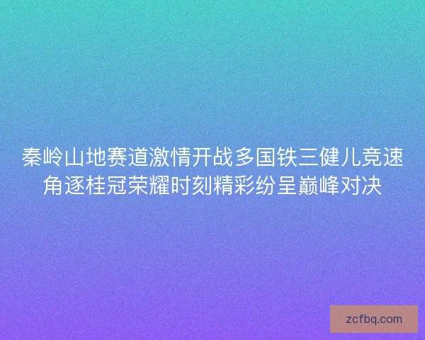 秦岭山地赛道激情开战多国铁三健儿竞速角逐桂冠荣耀时刻精彩纷呈巅峰对决
