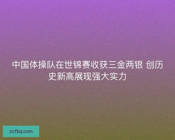 中国体操队在世锦赛收获三金两银 创历史新高展现强大实力