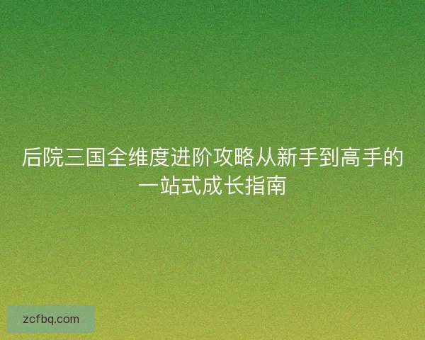 后院三国全维度进阶攻略从新手到高手的一站式成长指南