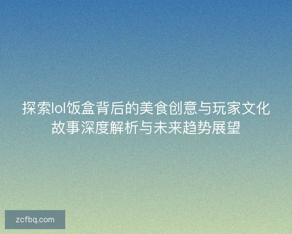 探索lol饭盒背后的美食创意与玩家文化故事深度解析与未来趋势展望