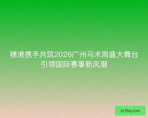穗港携手共筑2026广州马术周盛大舞台引领国际赛事新风潮