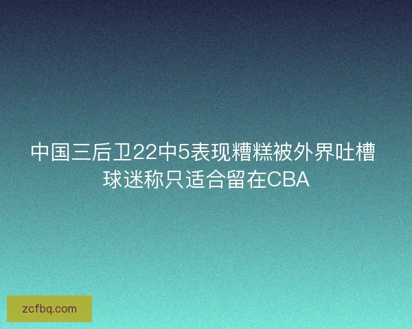 中国三后卫22中5表现糟糕被外界吐槽 球迷称只适合留在CBA