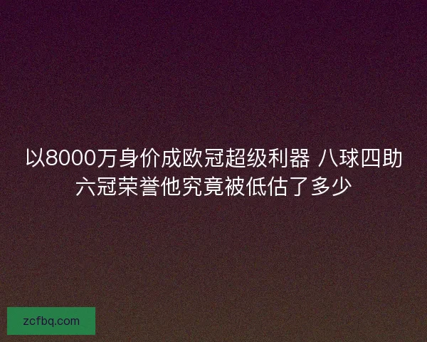 以8000万身价成欧冠超级利器 八球四助六冠荣誉他究竟被低估了多少 以8000万身价成欧冠超级利器 八球四助六冠荣誉他究竟被低估了多少