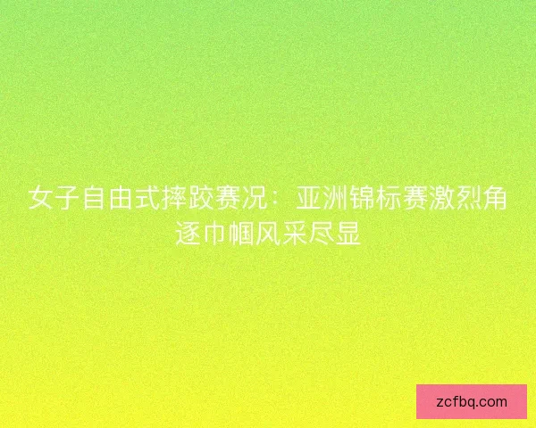女子自由式摔跤赛况：亚洲锦标赛激烈角逐巾帼风采尽显