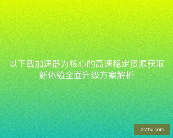 以下载加速器为核心的高速稳定资源获取新体验全面升级方案解析 以下载加速器为核心的高速稳定资源获取新体验全面升级方案解析
