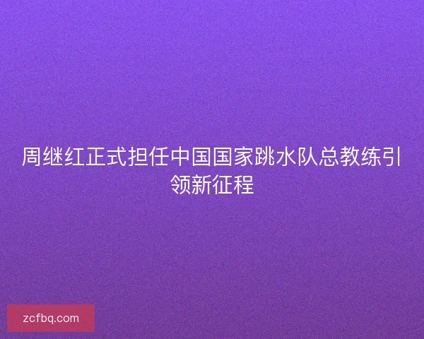周继红正式担任中国国家跳水队总教练引领新征程 周继红正式担任中国国家跳水队总教练引领新征程